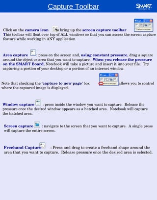 Capture Toolbar Area capture   : press on the screen and,  using constant pressure , drag a square around the object or area that you want to capture.  When you release the pressure on the SMART Board , Notebook will take a picture and insert it into your file.  Try capturing a portion of your desktop or a portion of an internet window. Click on the  camera icon   to bring up the  screen capture toolbar T his toolbar will float over top of ALL windows so that you can access the screen capture feature while working in ANY application. Window capture   : press inside the window you want to capture.  Release the pressure once the desired window appears as a hatched area.  Notebook will capture the hatched area. Note that checking the  'capture to new page'  box    allows you to control where the captured image is displayed. Screen capture  : navigate to the screen that you want to capture.  A single press will capture the entire screen. Freehand Capture  : Press and drag to create a freehand shape around the area that you want to capture.  Release pressure once the desired area is selected. 