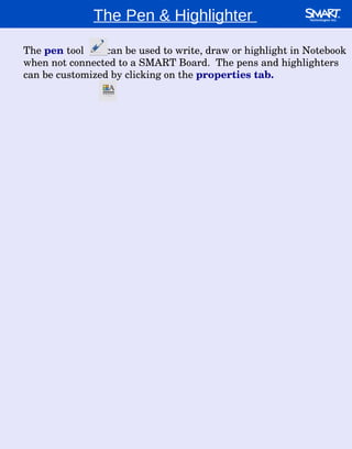 The Pen & Highlighter  The  pen  tool  can be used to write, draw or highlight in Notebook when not connected to a SMART Board.  The pens and highlighters can be customized by clicking on the  properties tab. 
