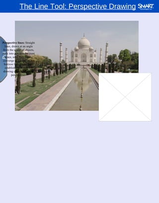 The Line Tool: Perspective Drawing Pull Pull Perspective lines:  Straight lines, drawn at an angle from the edges of objects, back into perceived distant space, until they finally converge at a point on the horizon line. These lines establish guidelines for drawing objects in proper perspective.  