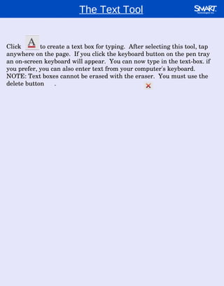 The Text Tool Click  to create a text box for typing.  After selecting this tool, tap anywhere on the page.  If you click the keyboard button on the pen tray an on-screen keyboard will appear.  You can now type in the text-box. if you prefer, you can also enter text from your computer's keyboard.  NOTE: Text boxes cannot be erased with the eraser.  You must use the delete button  . 