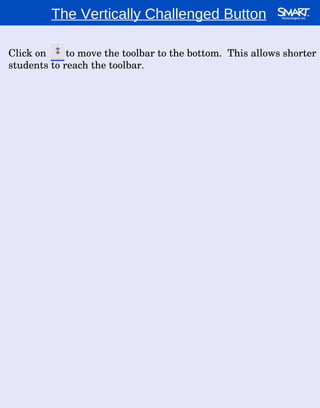 The Vertically Challenged Button Click on  to move the toolbar to the bottom.  This allows shorter students to reach the toolbar. 