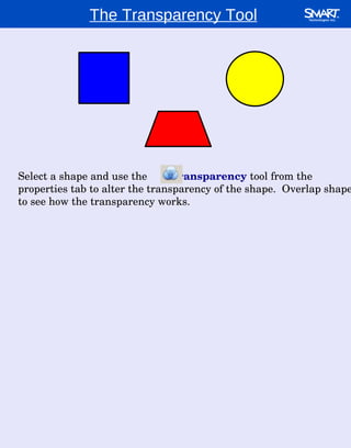 The Transparency Tool Select a shape and use the  transparency  tool from the properties tab to alter the transparency of the shape.  Overlap shapes to see how the transparency works. 