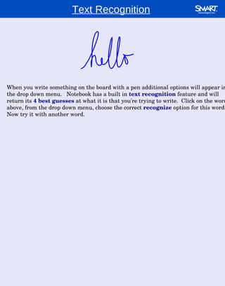 When you write something on the board with a pen additional options will appear in the drop down menu.  Notebook has a built in  text recognition  feature and will return its  4 best guesses  at what it is that you're trying to write.  Click on the word above, from the drop down menu, choose the correct  recognize   option for this word.  Now try it with another word.  Text Recognition 
