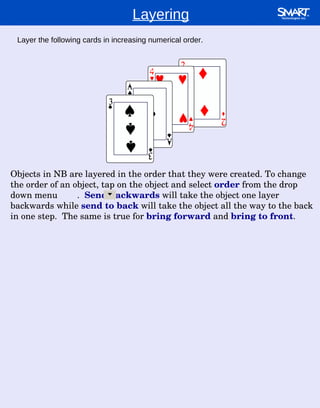 Layering Layer the following cards in increasing numerical order. Objects in NB are layered in the order that they were created. To change the order of an object, tap on the object and select  order  from the drop down menu  .  Send backwards  will take the object one layer backwards while  send to back  will take the object all the way to the back in one step.  The same is true for  bring forward  and  bring to front . 