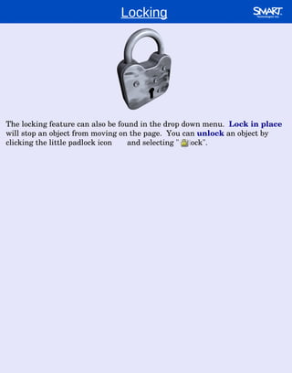 Locking The locking feature can also be found in the drop down menu.  Lock in place  will stop an object from moving on the page.  You can  unlock  an object by clicking the little padlock icon  and selecting "unlock". 