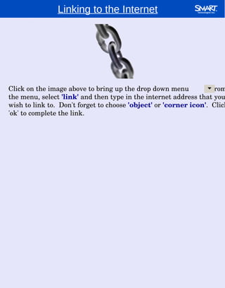 Linking to the Internet Click on the image above to bring up the drop down menu  .  From the menu, select  'link'  and then type in the internet address that you wish to link to.  Don't forget to choose  'object'  or  'corner icon' .  Click 'ok' to complete the link. 