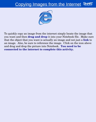 Copying Images from the Internet To quickly copy an image from the internet simply locate the image that you want and then  drag and drop  it into your Notebook file.  Make sure that the object that you want is actually an image and not just a  link  to an image.  Also, be sure to reference the image.  Click on the icon above and drag and drop the picture into Notebook.  You need to be connected to the internet to complete this activity. 