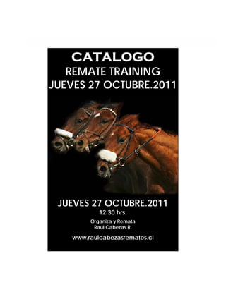 CATALOGO
   REMATE TRAINING
JUEVES 27 OCTUBRE.2011




 JUEVES 27 OCTUBRE.2011
            12:30 hrs.
         Organiza y Remata
          Raúl Cabezas R.

    www.raulcabezasremates.cl
 