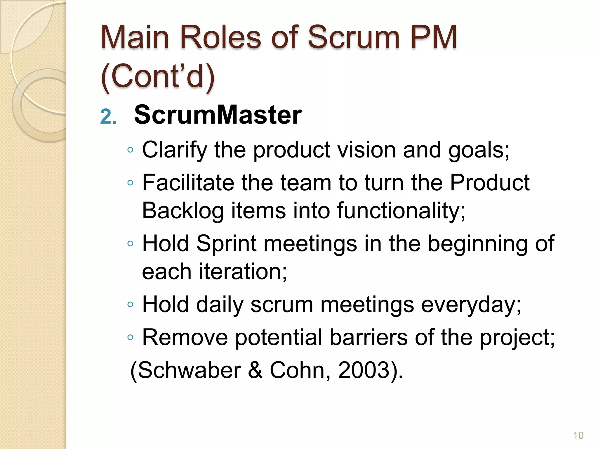Main Roles of Scrum PM
(Cont’d)
2.   ScrumMaster
     ◦ Clarify the product vision and goals;
     ◦ Facilitate the team to turn the Product
       Backlog items into functionality;
     ◦ Hold Sprint meetings in the beginning of
       each iteration;
     ◦ Hold daily scrum meetings everyday;
     ◦ Remove potential barriers of the project;
     (Schwaber & Cohn, 2003).

                                                   10
 