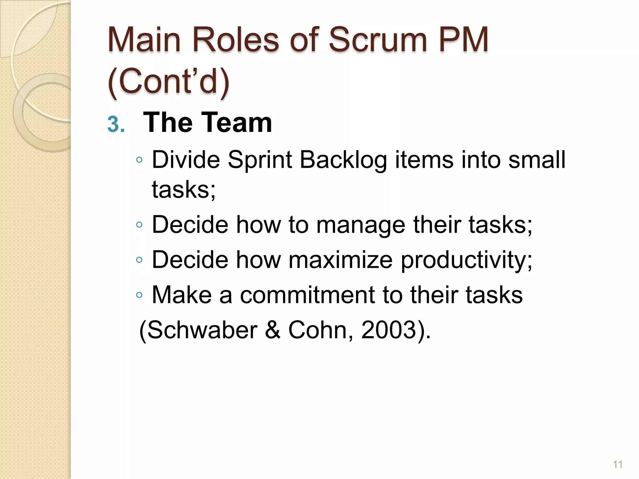 Main Roles of Scrum PM
(Cont’d)
3.   The Team
     ◦ Divide Sprint Backlog items into small
       tasks;
     ◦ Decide how to manage their tasks;
     ◦ Decide how maximize productivity;
     ◦ Make a commitment to their tasks
     (Schwaber & Cohn, 2003).




                                                11
 