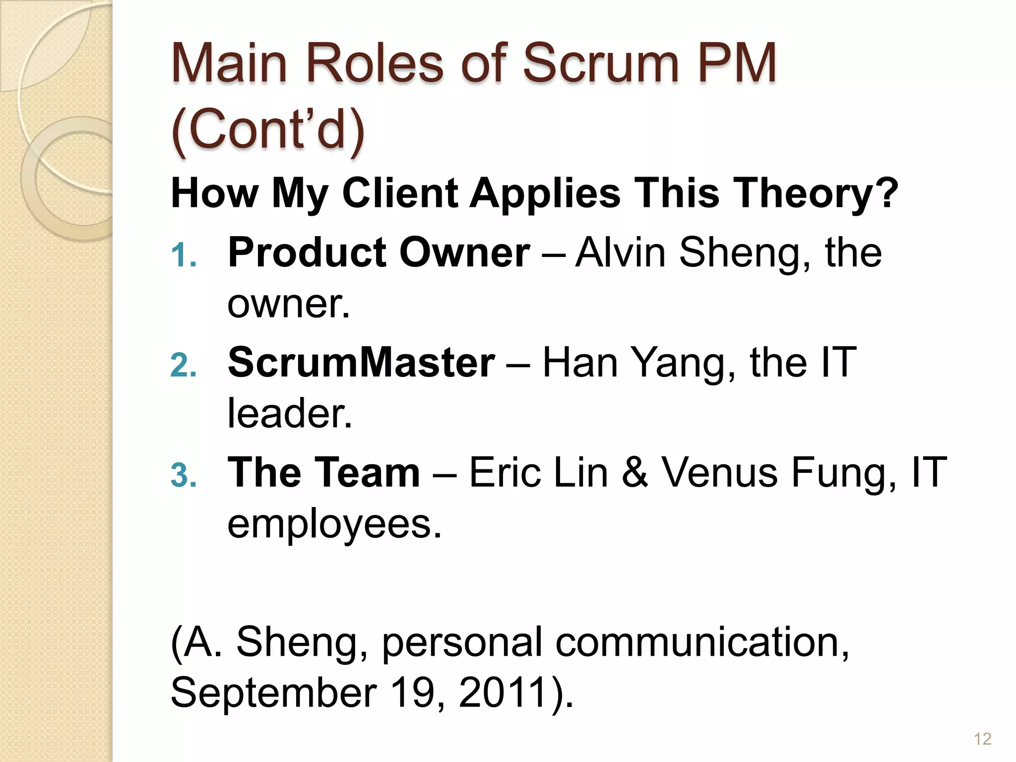 Main Roles of Scrum PM
(Cont’d)
How My Client Applies This Theory?
1. Product Owner – Alvin Sheng, the
   owner.
2. ScrumMaster – Han Yang, the IT
   leader.
3. The Team – Eric Lin & Venus Fung, IT
   employees.

(A. Sheng, personal communication,
September 19, 2011).
                                          12
 