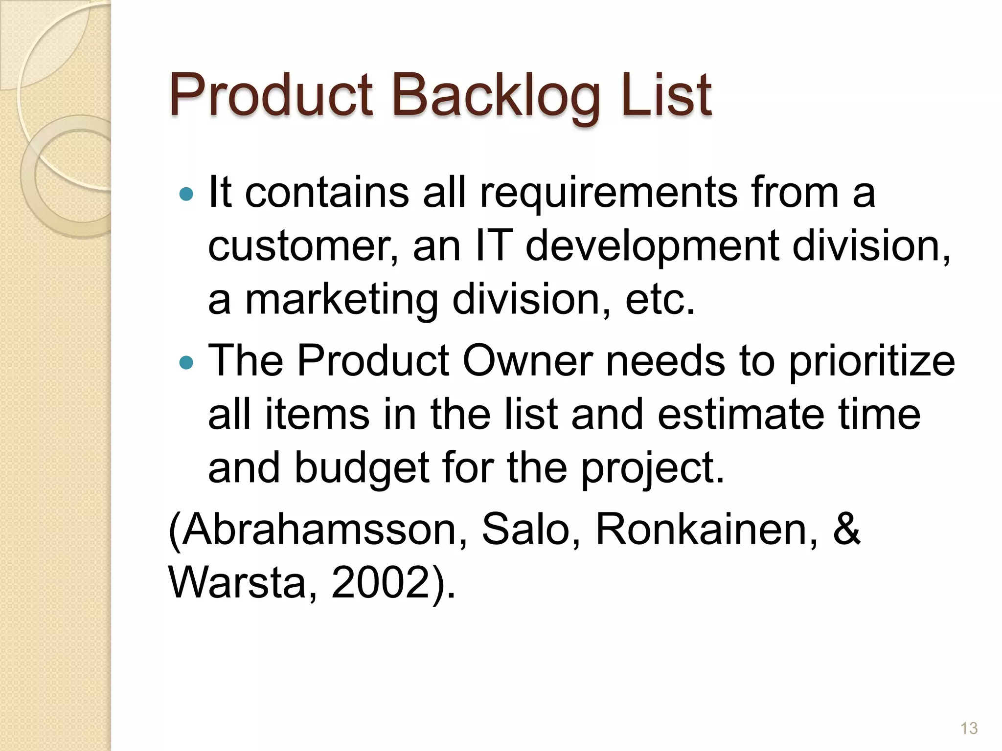 Product Backlog List
  It contains all requirements from a
   customer, an IT development division,
   a marketing division, etc.
  The Product Owner needs to prioritize
   all items in the list and estimate time
   and budget for the project.
(Abrahamsson, Salo, Ronkainen, &
Warsta, 2002).


                                             13
 