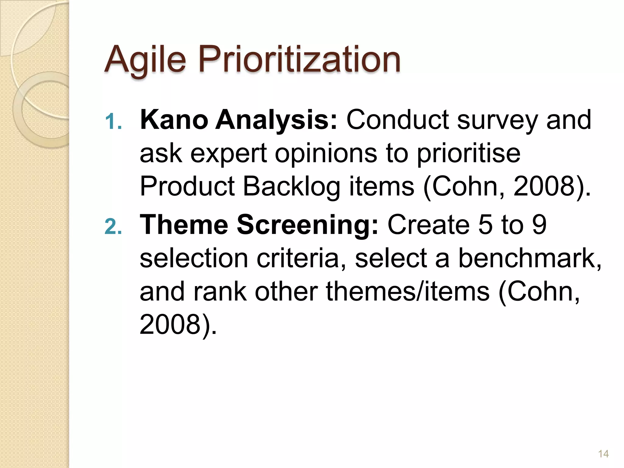 Agile Prioritization
1.   Kano Analysis: Conduct survey and
     ask expert opinions to prioritise
     Product Backlog items (Cohn, 2008).
2.   Theme Screening: Create 5 to 9
     selection criteria, select a benchmark,
     and rank other themes/items (Cohn,
     2008).



                                           14
 