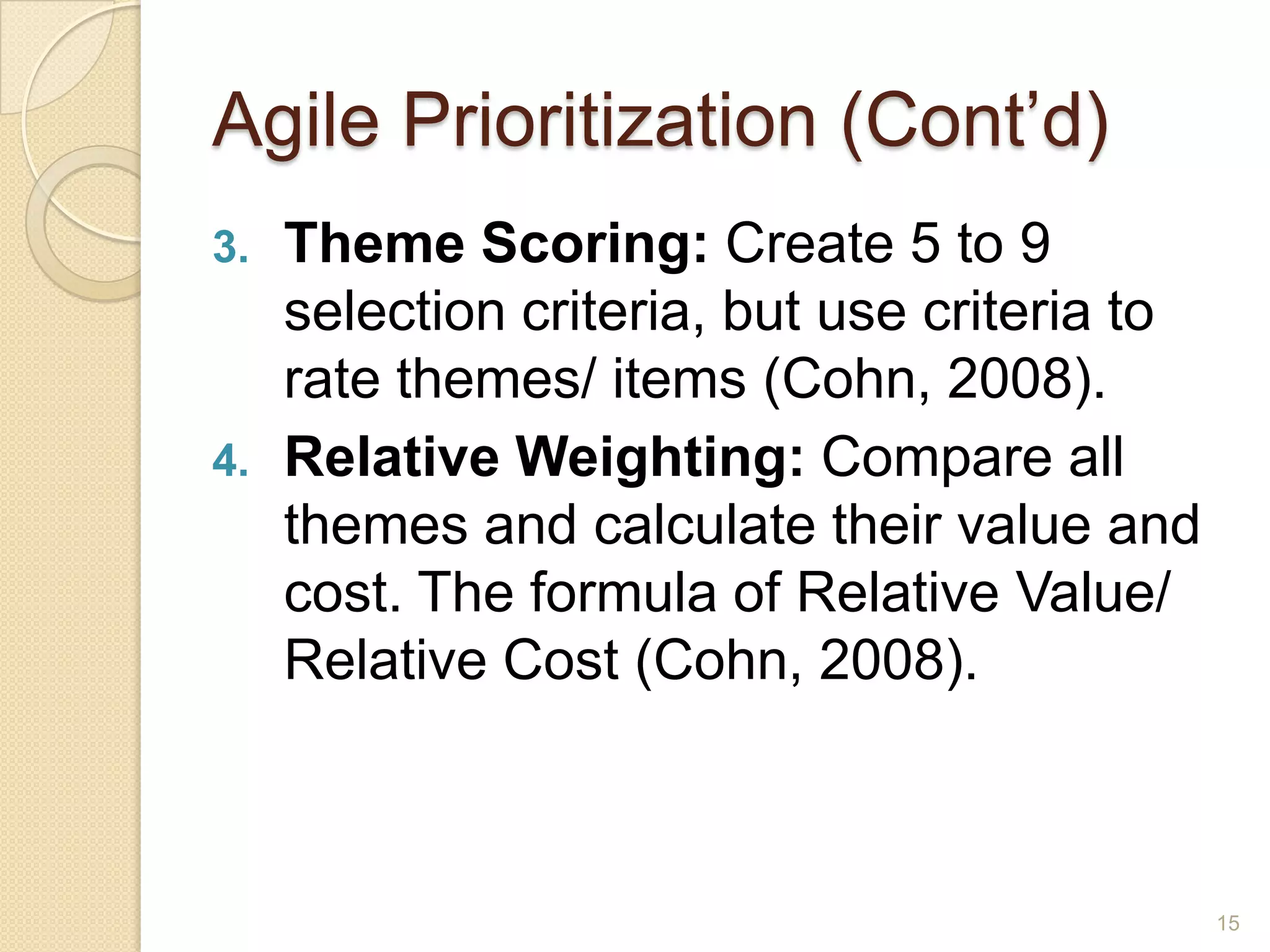 Agile Prioritization (Cont’d)
3.   Theme Scoring: Create 5 to 9
     selection criteria, but use criteria to
     rate themes/ items (Cohn, 2008).
4.   Relative Weighting: Compare all
     themes and calculate their value and
     cost. The formula of Relative Value/
     Relative Cost (Cohn, 2008).



                                               15
 