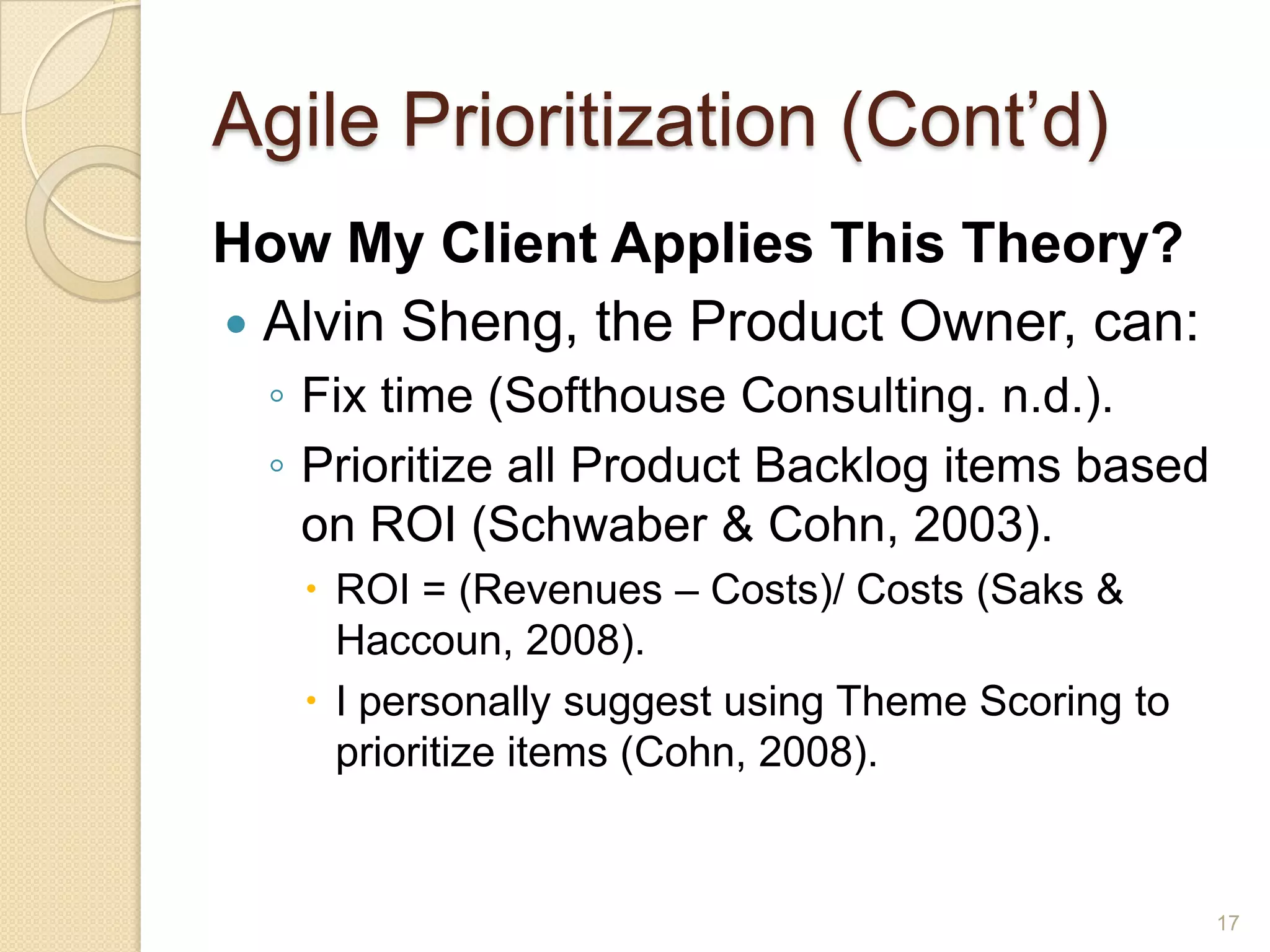 Agile Prioritization (Cont’d)
How My Client Applies This Theory?
 Alvin Sheng, the Product Owner, can:
  ◦ Fix time (Softhouse Consulting. n.d.).
  ◦ Prioritize all Product Backlog items based
    on ROI (Schwaber & Cohn, 2003).
    ROI = (Revenues – Costs)/ Costs (Saks &
     Haccoun, 2008).
    I personally suggest using Theme Scoring to
     prioritize items (Cohn, 2008).


                                                   17
 