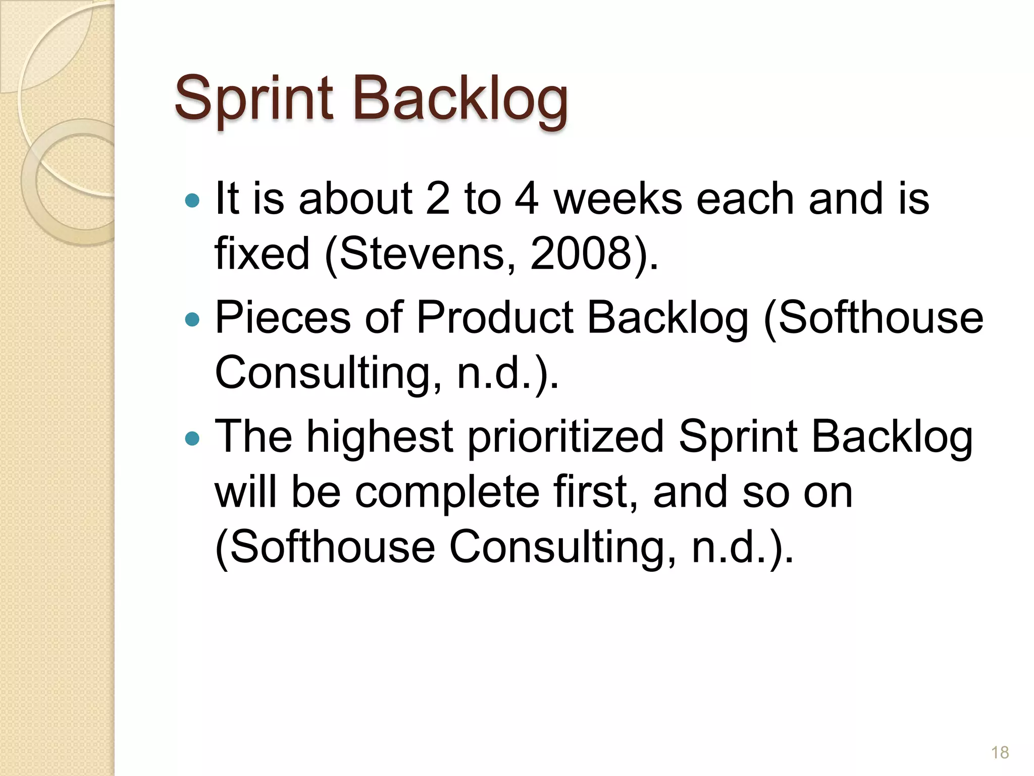 Sprint Backlog
 It is about 2 to 4 weeks each and is
  fixed (Stevens, 2008).
 Pieces of Product Backlog (Softhouse
  Consulting, n.d.).
 The highest prioritized Sprint Backlog
  will be complete first, and so on
  (Softhouse Consulting, n.d.).



                                           18
 