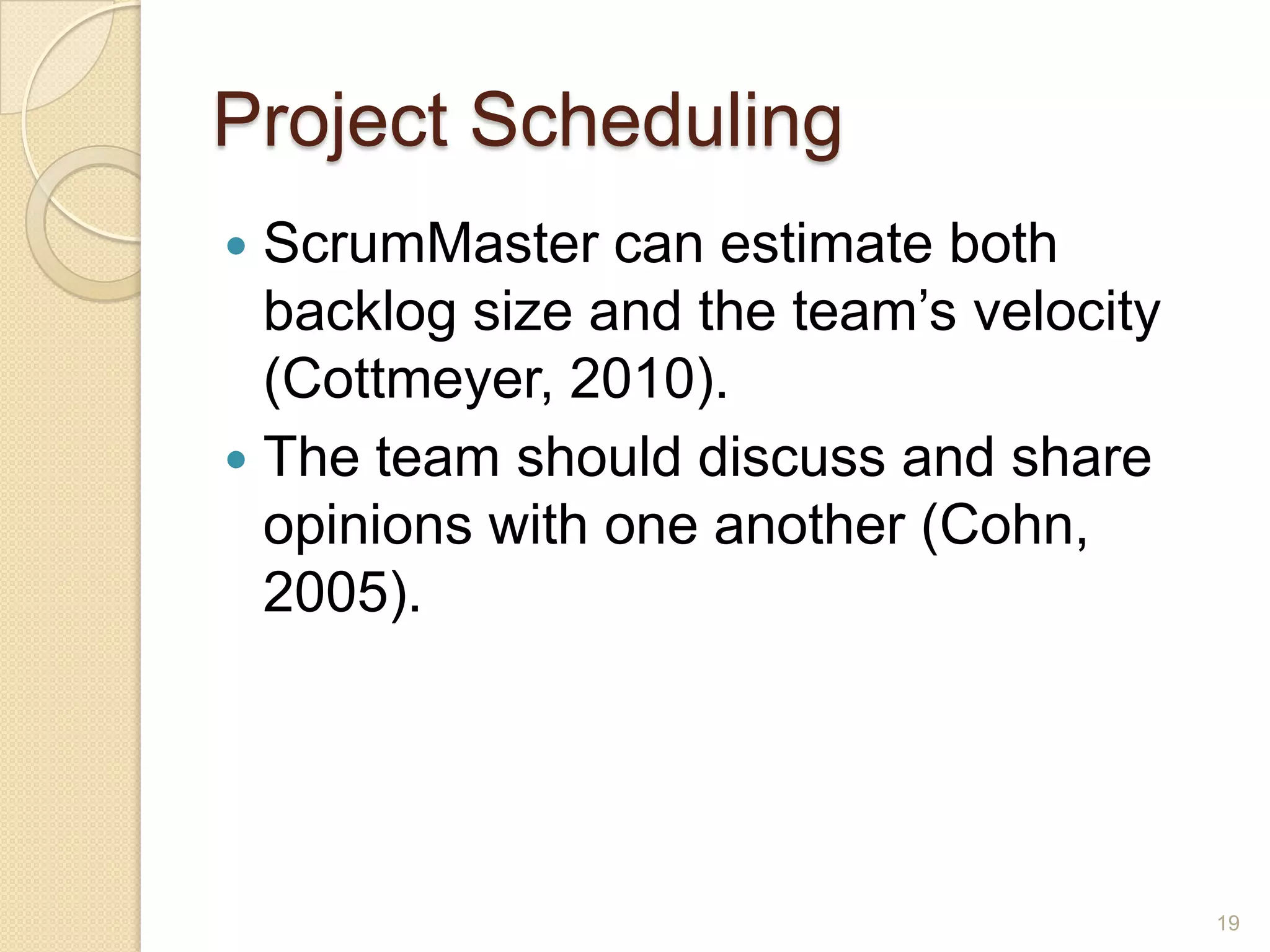 Project Scheduling
 ScrumMaster can estimate both
  backlog size and the team’s velocity
  (Cottmeyer, 2010).
 The team should discuss and share
  opinions with one another (Cohn,
  2005).




                                         19
 