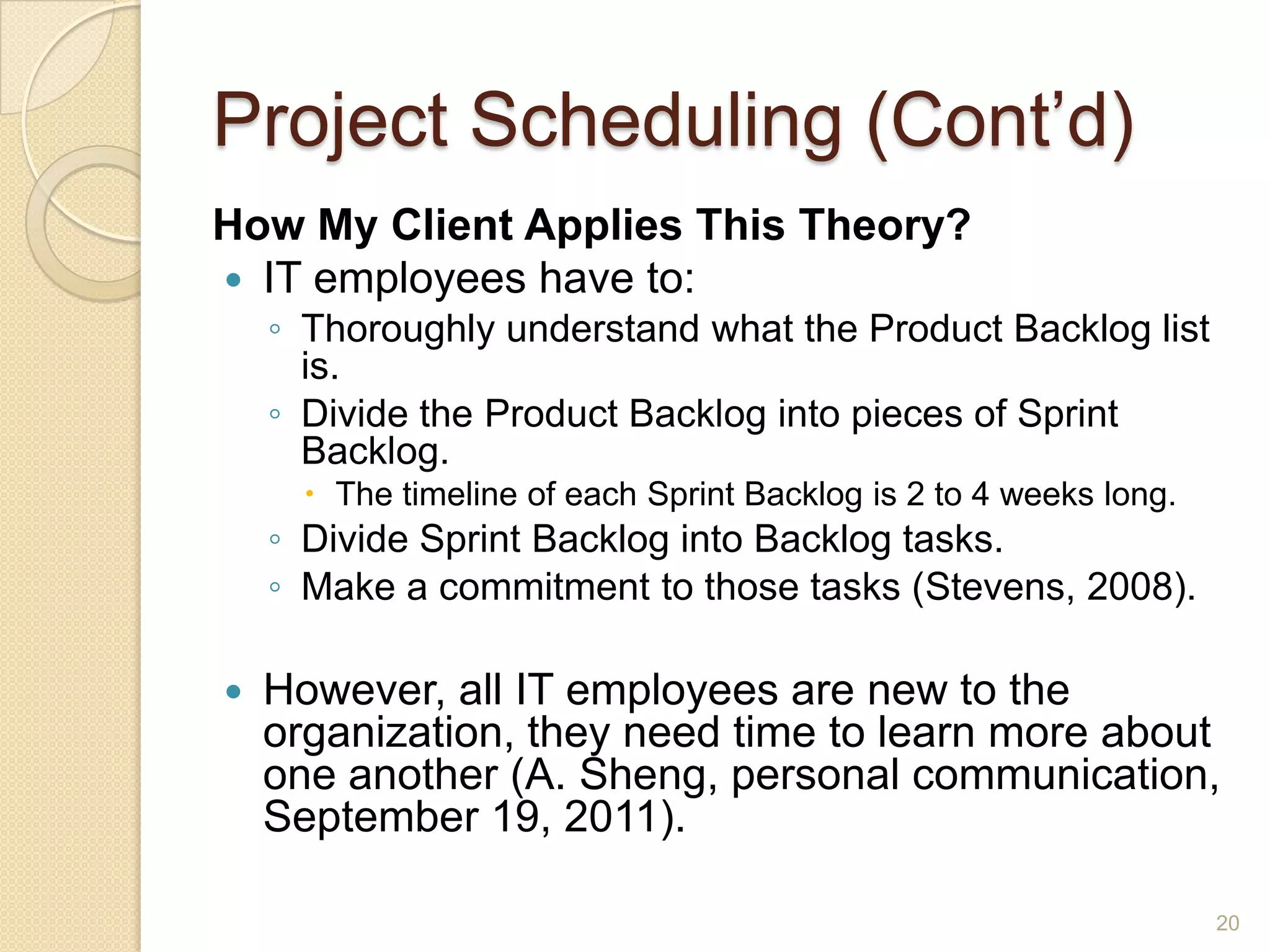 Project Scheduling (Cont’d)
How My Client Applies This Theory?
 IT employees have to:
    ◦ Thoroughly understand what the Product Backlog list
      is.
    ◦ Divide the Product Backlog into pieces of Sprint
      Backlog.
       The timeline of each Sprint Backlog is 2 to 4 weeks long.
    ◦ Divide Sprint Backlog into Backlog tasks.
    ◦ Make a commitment to those tasks (Stevens, 2008).

   However, all IT employees are new to the
    organization, they need time to learn more about
    one another (A. Sheng, personal communication,
    September 19, 2011).

                                                                    20
 