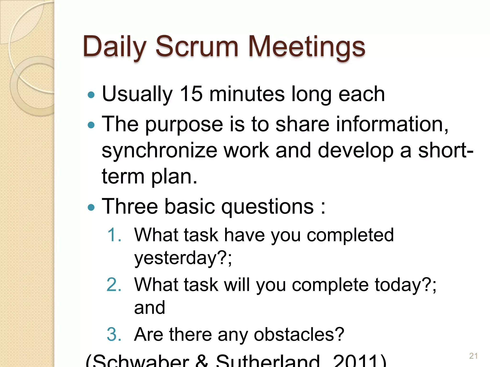 Daily Scrum Meetings
 Usually 15 minutes long each
 The purpose is to share information,
  synchronize work and develop a short-
  term plan.
 Three basic questions :
    1. What task have you completed
       yesterday?;
    2. What task will you complete today?;
       and
    3. Are there any obstacles?
                                             21
 