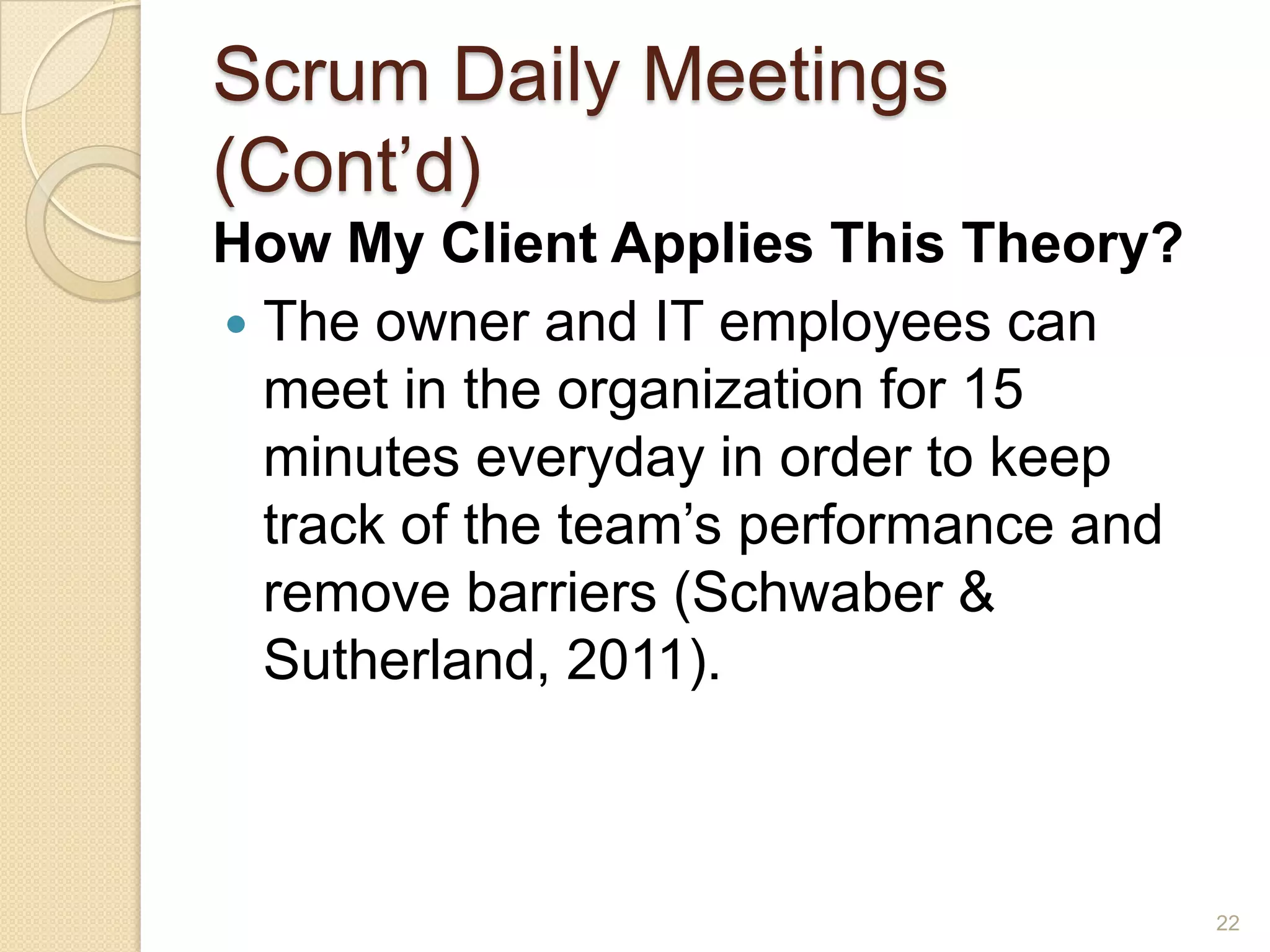 Scrum Daily Meetings
(Cont’d)
How My Client Applies This Theory?
 The owner and IT employees can
  meet in the organization for 15
  minutes everyday in order to keep
  track of the team’s performance and
  remove barriers (Schwaber &
  Sutherland, 2011).



                                        22
 