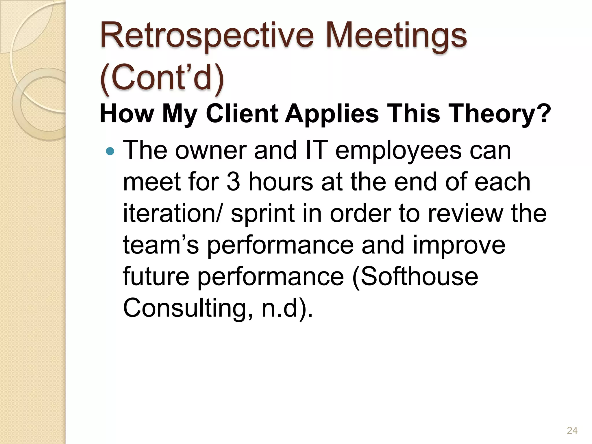 Retrospective Meetings
(Cont’d)
How My Client Applies This Theory?
 The owner and IT employees can
  meet for 3 hours at the end of each
  iteration/ sprint in order to review the
  team’s performance and improve
  future performance (Softhouse
  Consulting, n.d).



                                             24
 