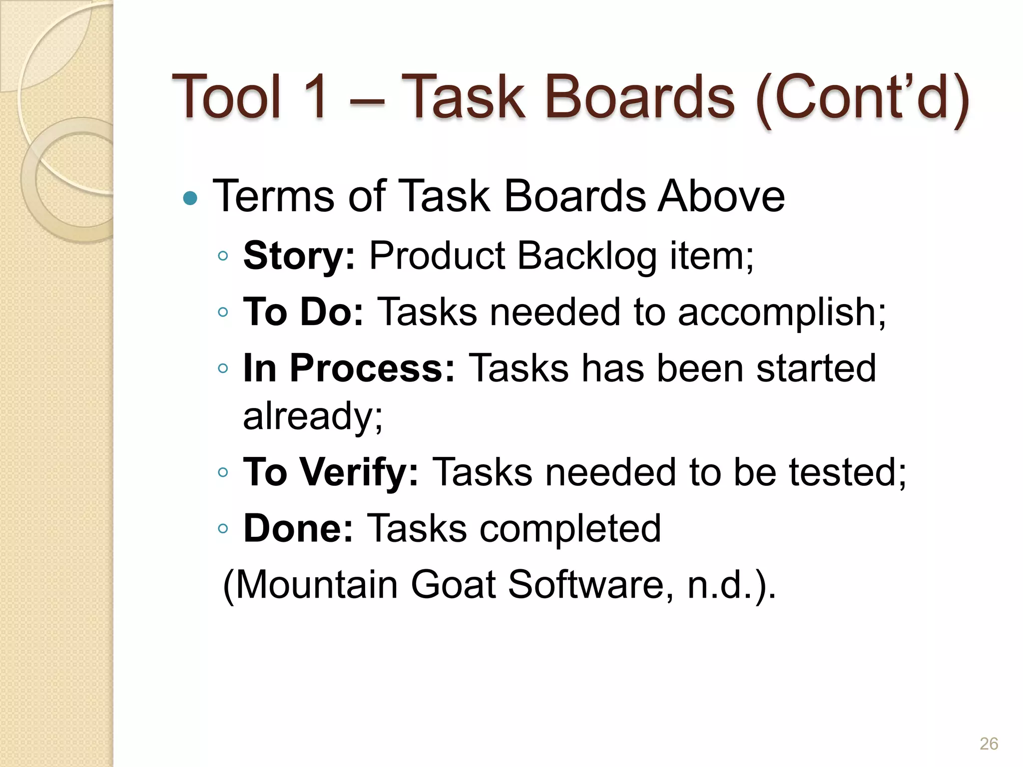 Tool 1 – Task Boards (Cont’d)
   Terms of Task Boards Above
    ◦ Story: Product Backlog item;
    ◦ To Do: Tasks needed to accomplish;
    ◦ In Process: Tasks has been started
      already;
    ◦ To Verify: Tasks needed to be tested;
    ◦ Done: Tasks completed
    (Mountain Goat Software, n.d.).


                                              26
 