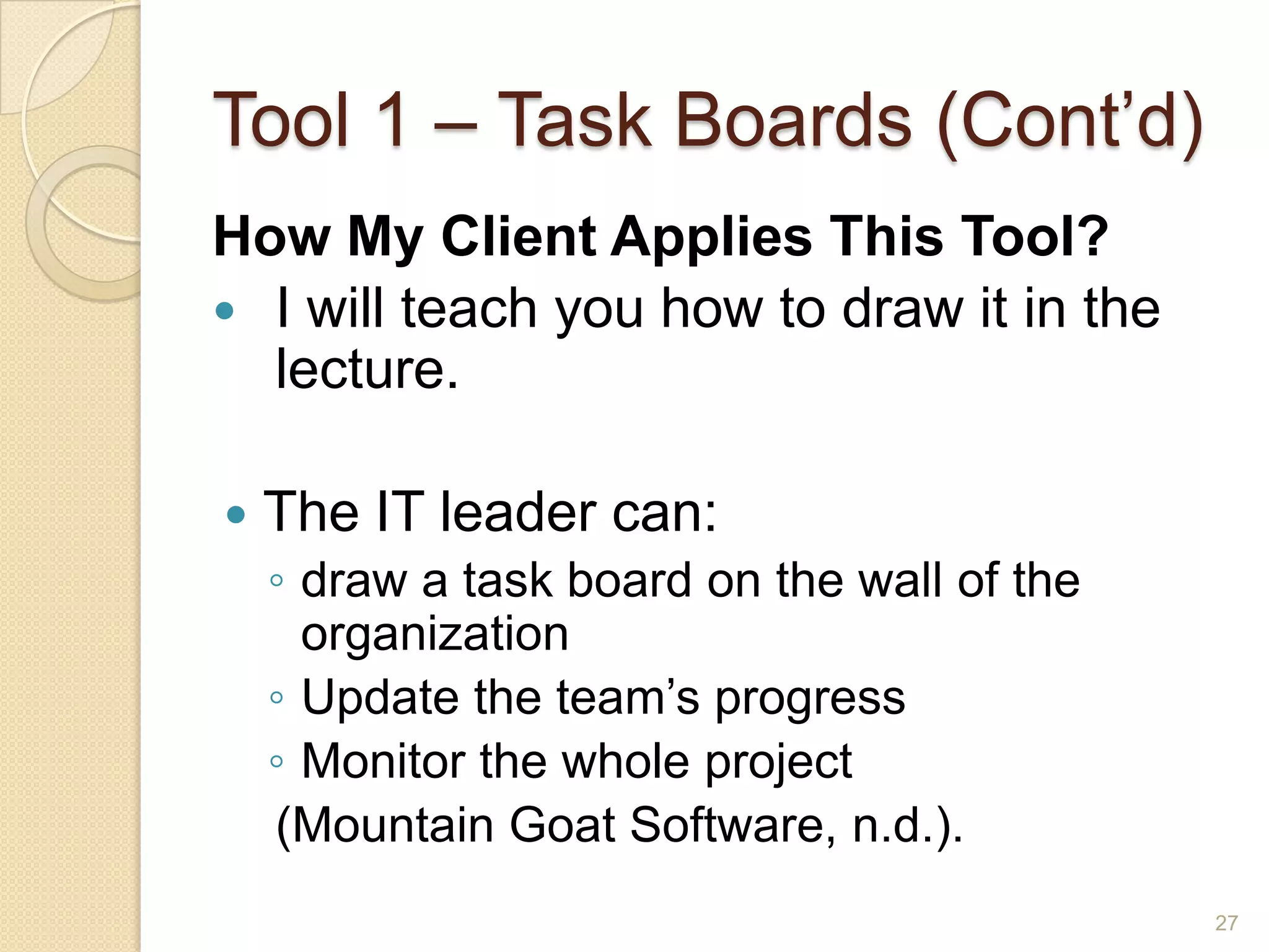 Tool 1 – Task Boards (Cont’d)
How My Client Applies This Tool?
 I will teach you how to draw it in the
  lecture.

   The IT leader can:
    ◦ draw a task board on the wall of the
      organization
    ◦ Update the team’s progress
    ◦ Monitor the whole project
    (Mountain Goat Software, n.d.).
                                             27
 