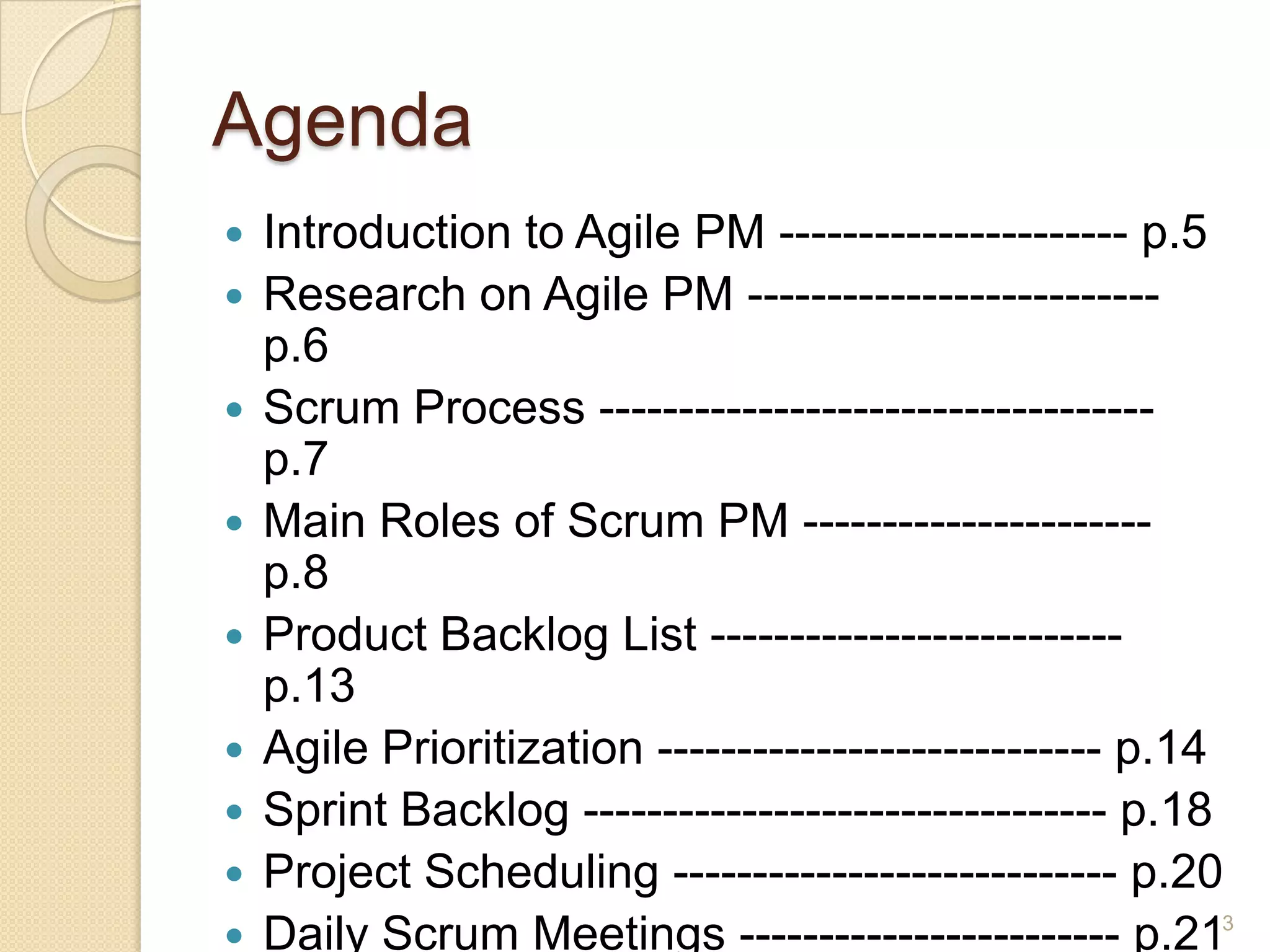 Agenda
   Introduction to Agile PM ---------------------- p.5
   Research on Agile PM --------------------------
    p.6
   Scrum Process -----------------------------------
    p.7
   Main Roles of Scrum PM ----------------------
    p.8
   Product Backlog List --------------------------
    p.13
   Agile Prioritization ---------------------------- p.14
   Sprint Backlog --------------------------------- p.18
   Project Scheduling ---------------------------- p.20
   Daily Scrum Meetings ------------------------ p.213
 