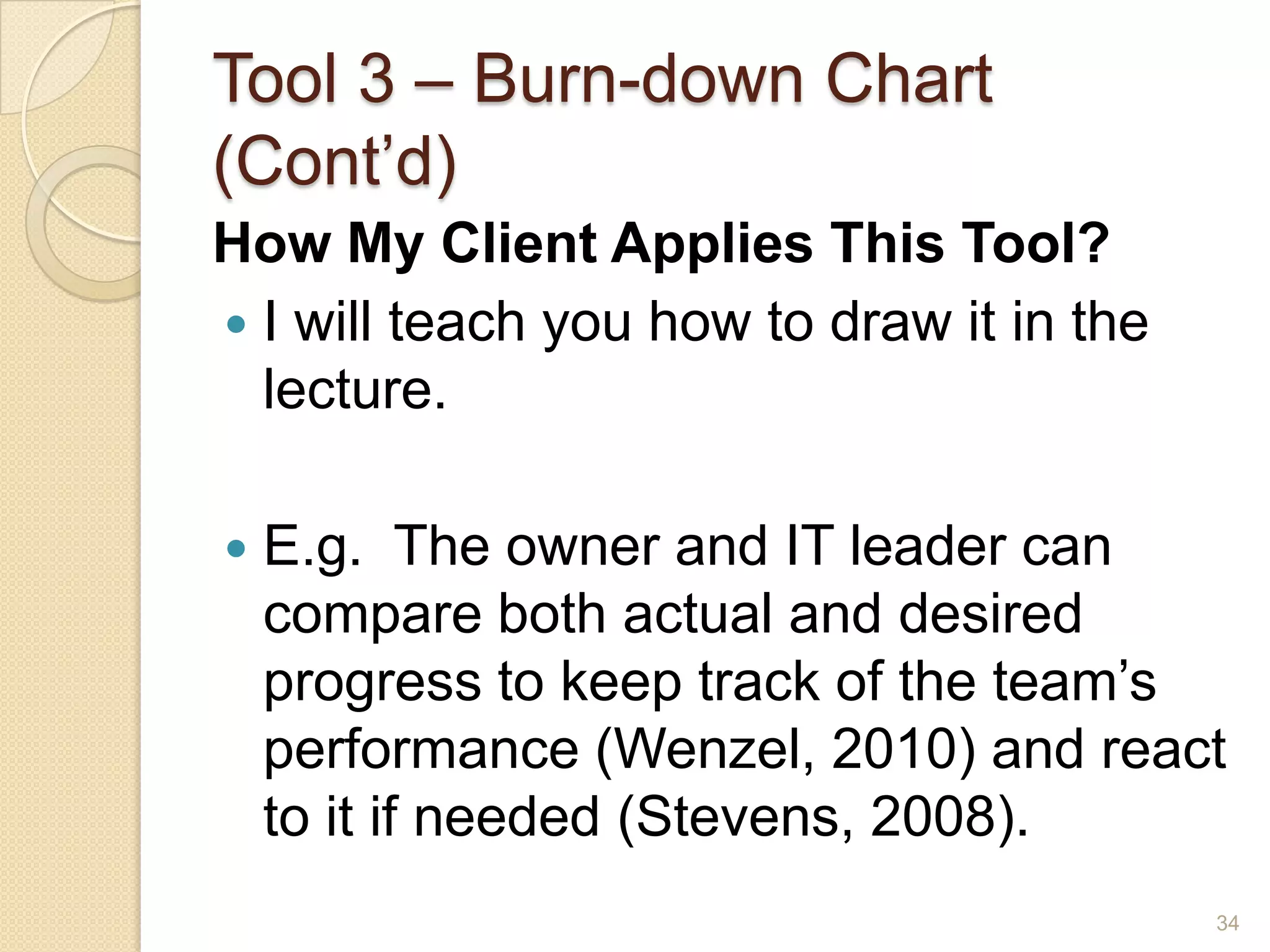 Tool 3 – Burn-down Chart
(Cont’d)
How My Client Applies This Tool?
 I will teach you how to draw it in the
  lecture.

   E.g. The owner and IT leader can
    compare both actual and desired
    progress to keep track of the team’s
    performance (Wenzel, 2010) and react
    to it if needed (Stevens, 2008).
                                           34
 