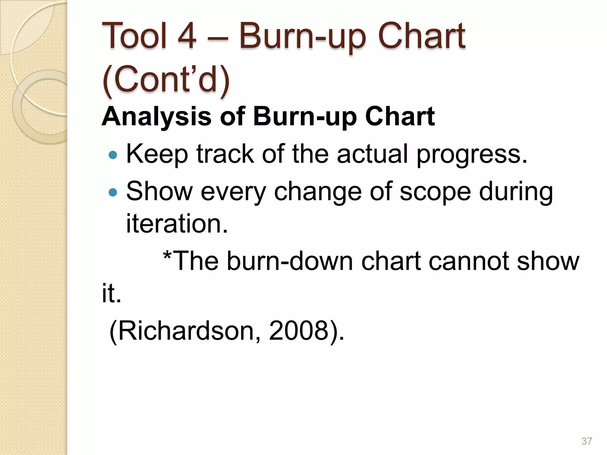 Tool 4 – Burn-up Chart
(Cont’d)
Analysis of Burn-up Chart
  Keep track of the actual progress.
  Show every change of scope during
    iteration.
        *The burn-down chart cannot show
it.
 (Richardson, 2008).


                                           37
 
