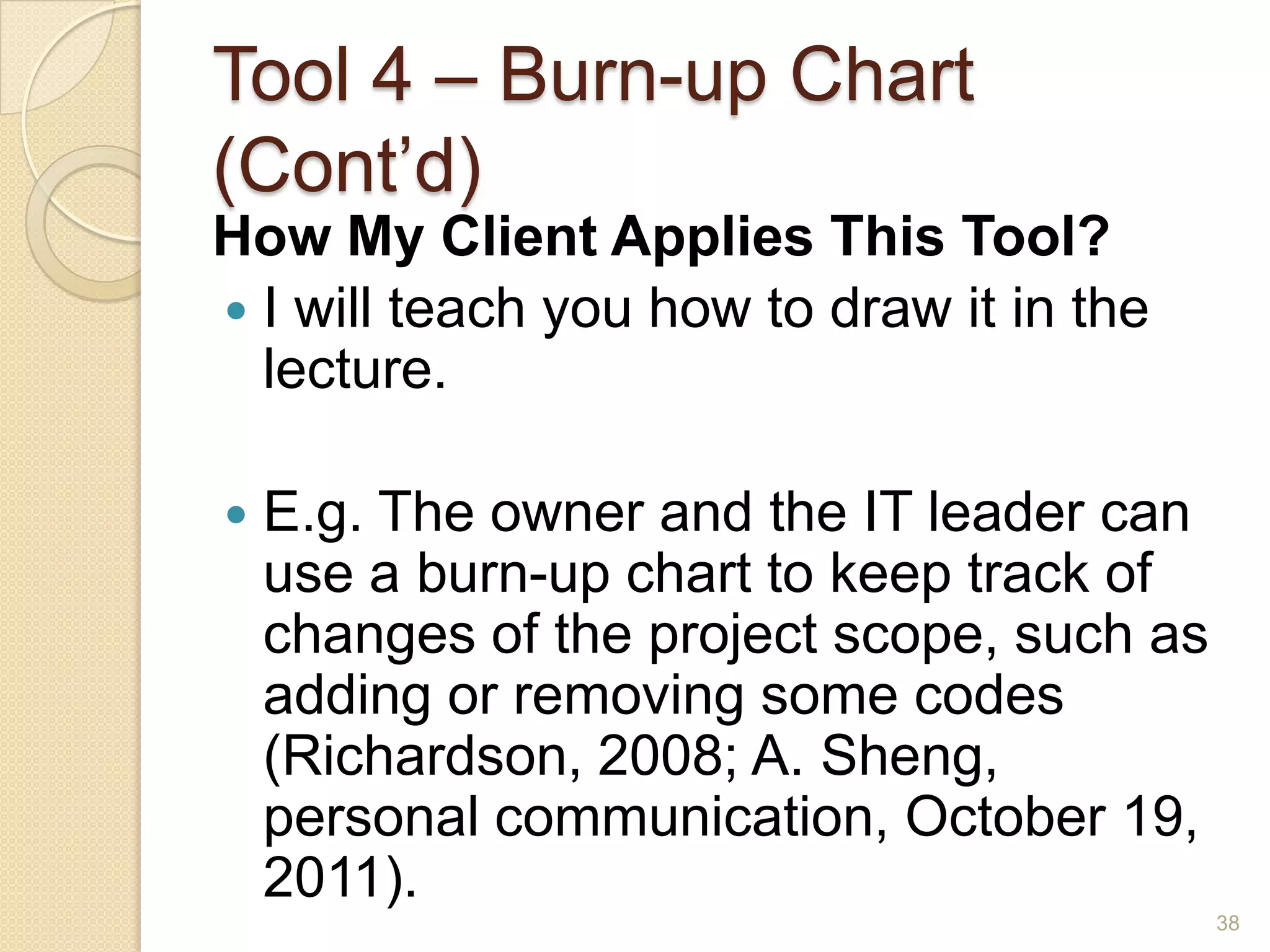 Tool 4 – Burn-up Chart
(Cont’d)
How My Client Applies This Tool?
 I will teach you how to draw it in the
  lecture.

   E.g. The owner and the IT leader can
    use a burn-up chart to keep track of
    changes of the project scope, such as
    adding or removing some codes
    (Richardson, 2008; A. Sheng,
    personal communication, October 19,
    2011).
                                            38
 
