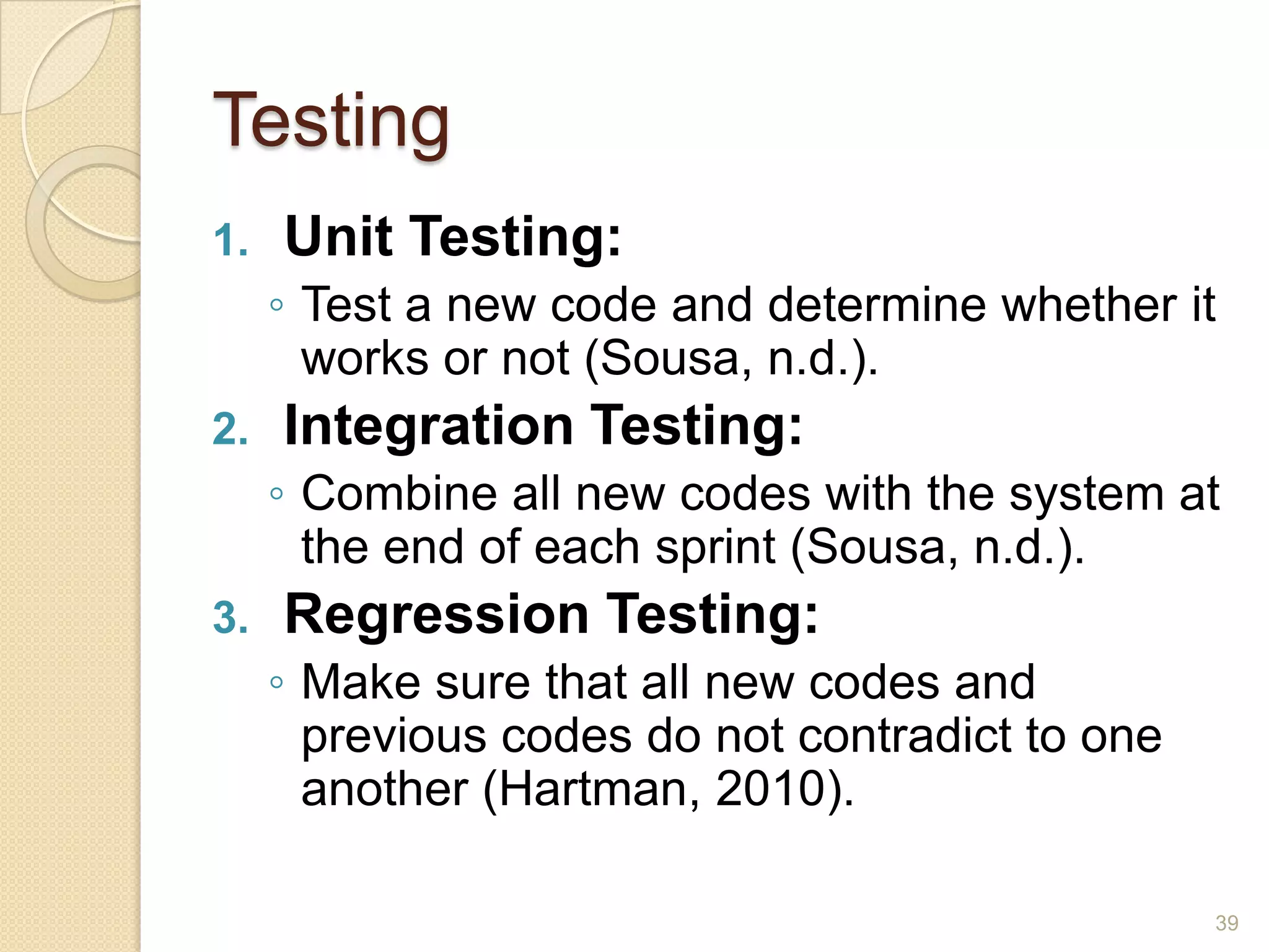 Testing
1.   Unit Testing:
     ◦ Test a new code and determine whether it
       works or not (Sousa, n.d.).
2.   Integration Testing:
     ◦ Combine all new codes with the system at
       the end of each sprint (Sousa, n.d.).
3.   Regression Testing:
     ◦ Make sure that all new codes and
       previous codes do not contradict to one
       another (Hartman, 2010).

                                                 39
 