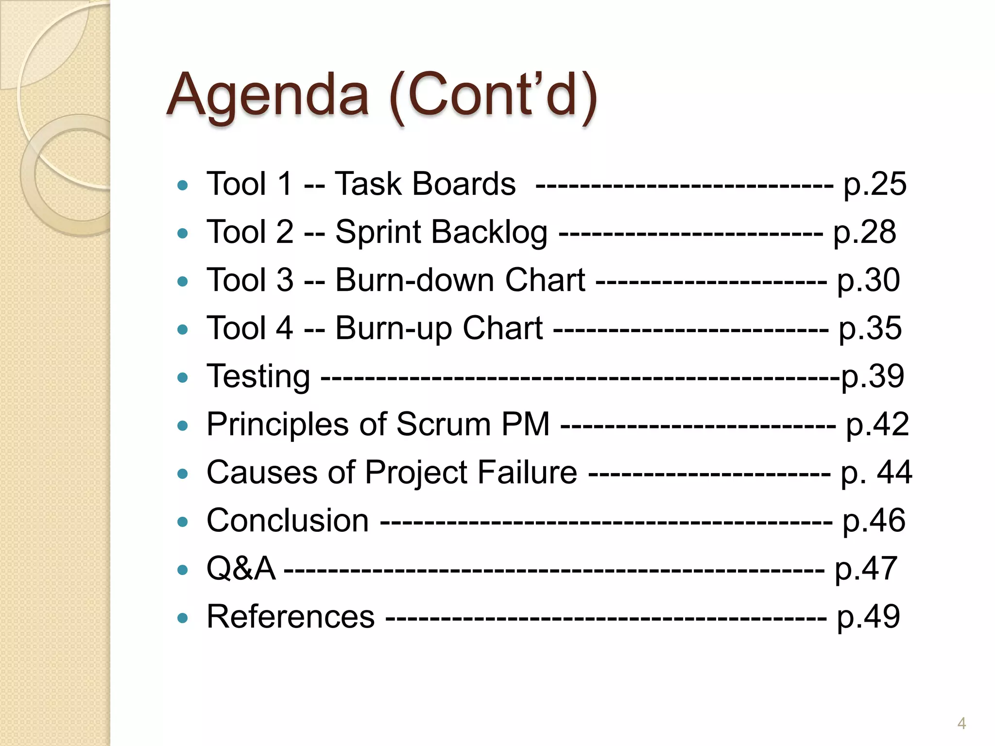 Agenda (Cont’d)
   Tool 1 -- Task Boards --------------------------- p.25
   Tool 2 -- Sprint Backlog ------------------------ p.28
   Tool 3 -- Burn-down Chart --------------------- p.30
   Tool 4 -- Burn-up Chart ------------------------- p.35
   Testing -----------------------------------------------p.39
   Principles of Scrum PM ------------------------- p.42
   Causes of Project Failure ---------------------- p. 44
   Conclusion ----------------------------------------- p.46
   Q&A ------------------------------------------------- p.47
   References ---------------------------------------- p.49


                                                                  4
 