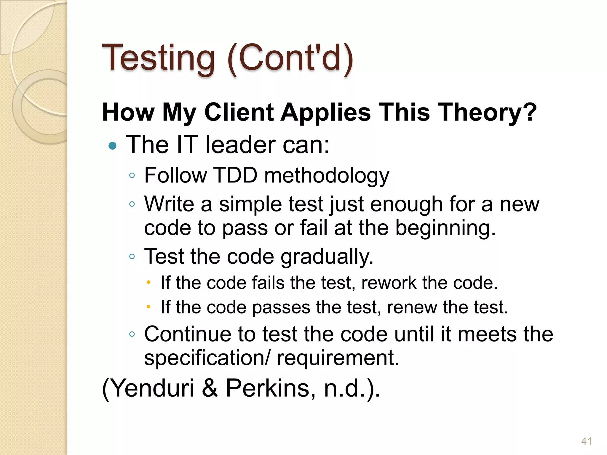 Testing (Cont'd)
How My Client Applies This Theory?
 The IT leader can:
  ◦ Follow TDD methodology
  ◦ Write a simple test just enough for a new
    code to pass or fail at the beginning.
  ◦ Test the code gradually.
     If the code fails the test, rework the code.
     If the code passes the test, renew the test.
  ◦ Continue to test the code until it meets the
    specification/ requirement.
(Yenduri & Perkins, n.d.).
                                                     41
 