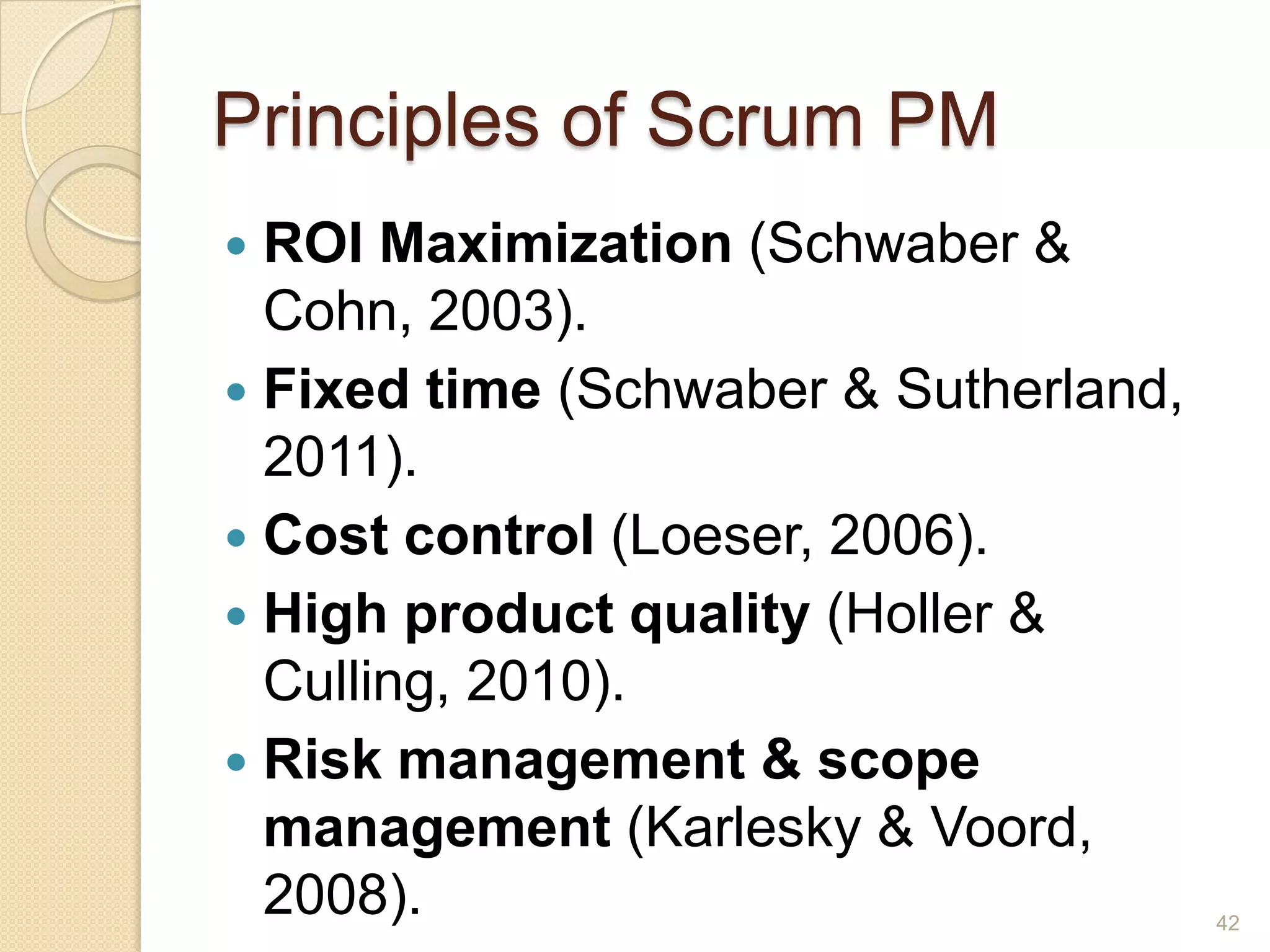 Principles of Scrum PM
 ROI Maximization (Schwaber &
  Cohn, 2003).
 Fixed time (Schwaber & Sutherland,
  2011).
 Cost control (Loeser, 2006).
 High product quality (Holler &
  Culling, 2010).
 Risk management & scope
  management (Karlesky & Voord,
  2008).                               42
 