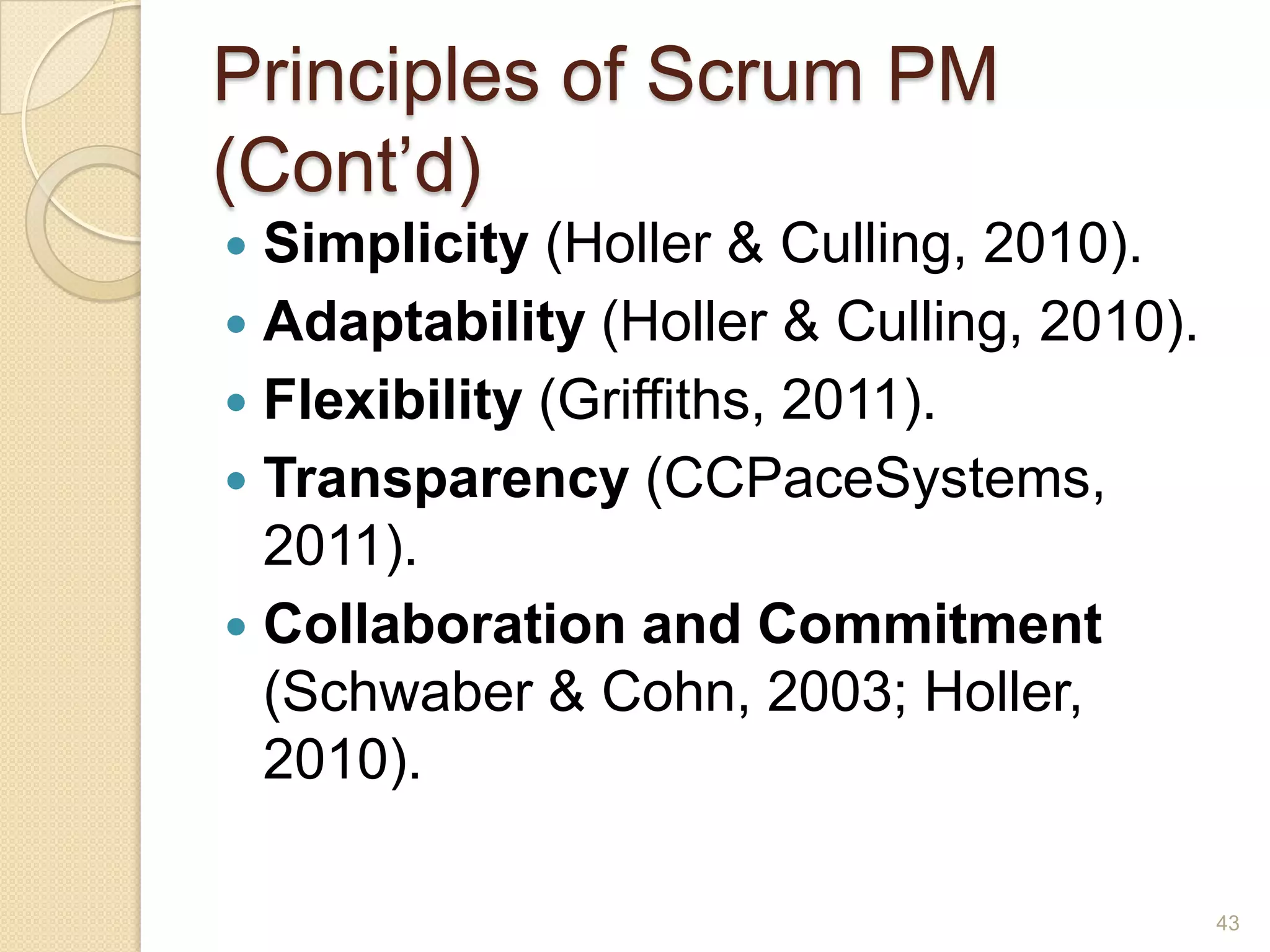 Principles of Scrum PM
(Cont’d)
 Simplicity (Holler & Culling, 2010).
 Adaptability (Holler & Culling, 2010).
 Flexibility (Griffiths, 2011).
 Transparency (CCPaceSystems,
  2011).
 Collaboration and Commitment
  (Schwaber & Cohn, 2003; Holler,
  2010).

                                           43
 