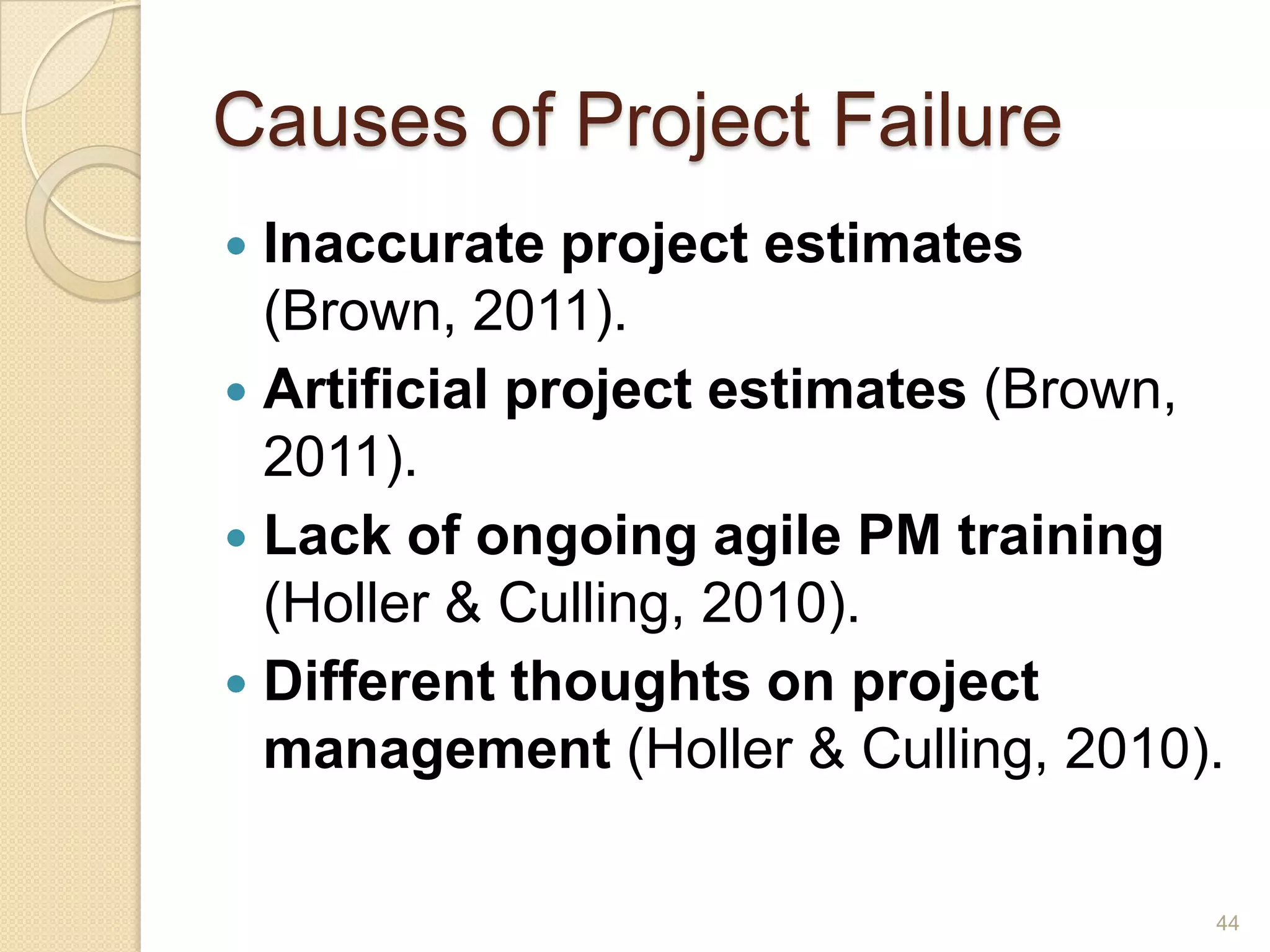 Causes of Project Failure
 Inaccurate project estimates
  (Brown, 2011).
 Artificial project estimates (Brown,
  2011).
 Lack of ongoing agile PM training
  (Holler & Culling, 2010).
 Different thoughts on project
  management (Holler & Culling, 2010).

                                     44
 