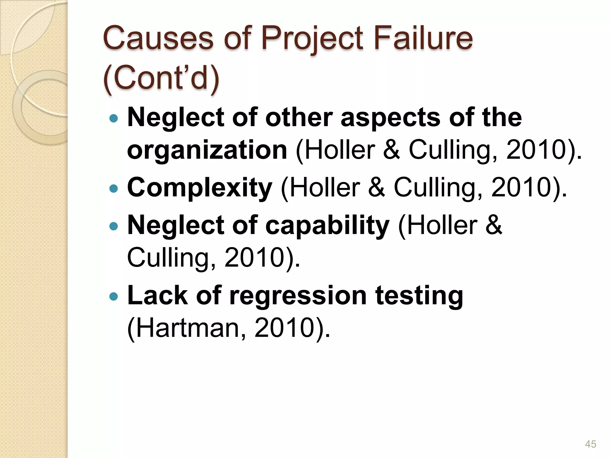 Causes of Project Failure
(Cont’d)
 Neglect of other aspects of the
  organization (Holler & Culling, 2010).
 Complexity (Holler & Culling, 2010).
 Neglect of capability (Holler &
  Culling, 2010).
 Lack of regression testing
  (Hartman, 2010).



                                           45
 