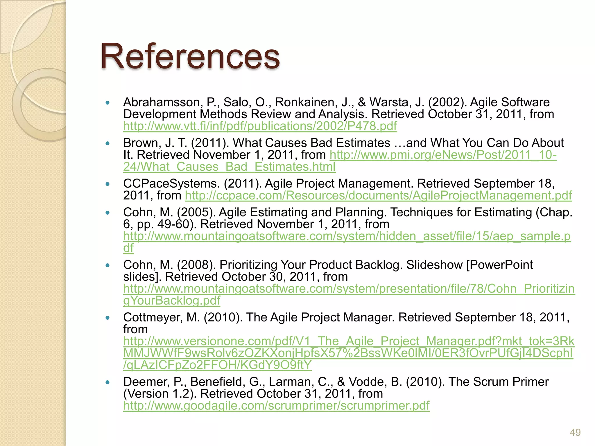 References
   Abrahamsson, P., Salo, O., Ronkainen, J., & Warsta, J. (2002). Agile Software
    Development Methods Review and Analysis. Retrieved October 31, 2011, from
    http://www.vtt.fi/inf/pdf/publications/2002/P478.pdf
   Brown, J. T. (2011). What Causes Bad Estimates …and What You Can Do About
    It. Retrieved November 1, 2011, from http://www.pmi.org/eNews/Post/2011_10-
    24/What_Causes_Bad_Estimates.html
   CCPaceSystems. (2011). Agile Project Management. Retrieved September 18,
    2011, from http://ccpace.com/Resources/documents/AgileProjectManagement.pdf
   Cohn, M. (2005). Agile Estimating and Planning. Techniques for Estimating (Chap.
    6, pp. 49-60). Retrieved November 1, 2011, from
    http://www.mountaingoatsoftware.com/system/hidden_asset/file/15/aep_sample.p
    df
   Cohn, M. (2008). Prioritizing Your Product Backlog. Slideshow [PowerPoint
    slides]. Retrieved October 30, 2011, from
    http://www.mountaingoatsoftware.com/system/presentation/file/78/Cohn_Prioritizin
    gYourBacklog.pdf
   Cottmeyer, M. (2010). The Agile Project Manager. Retrieved September 18, 2011,
    from
    http://www.versionone.com/pdf/V1_The_Agile_Project_Manager.pdf?mkt_tok=3Rk
    MMJWWfF9wsRolv6zOZKXonjHpfsX57%2BssWKe0lMI/0ER3fOvrPUfGjI4DScphI
    /qLAzICFpZo2FFOH/KGdY9O9ftY
   Deemer, P., Benefield, G., Larman, C., & Vodde, B. (2010). The Scrum Primer
    (Version 1.2). Retrieved October 31, 2011, from
    http://www.goodagile.com/scrumprimer/scrumprimer.pdf

                                                                                   49
 