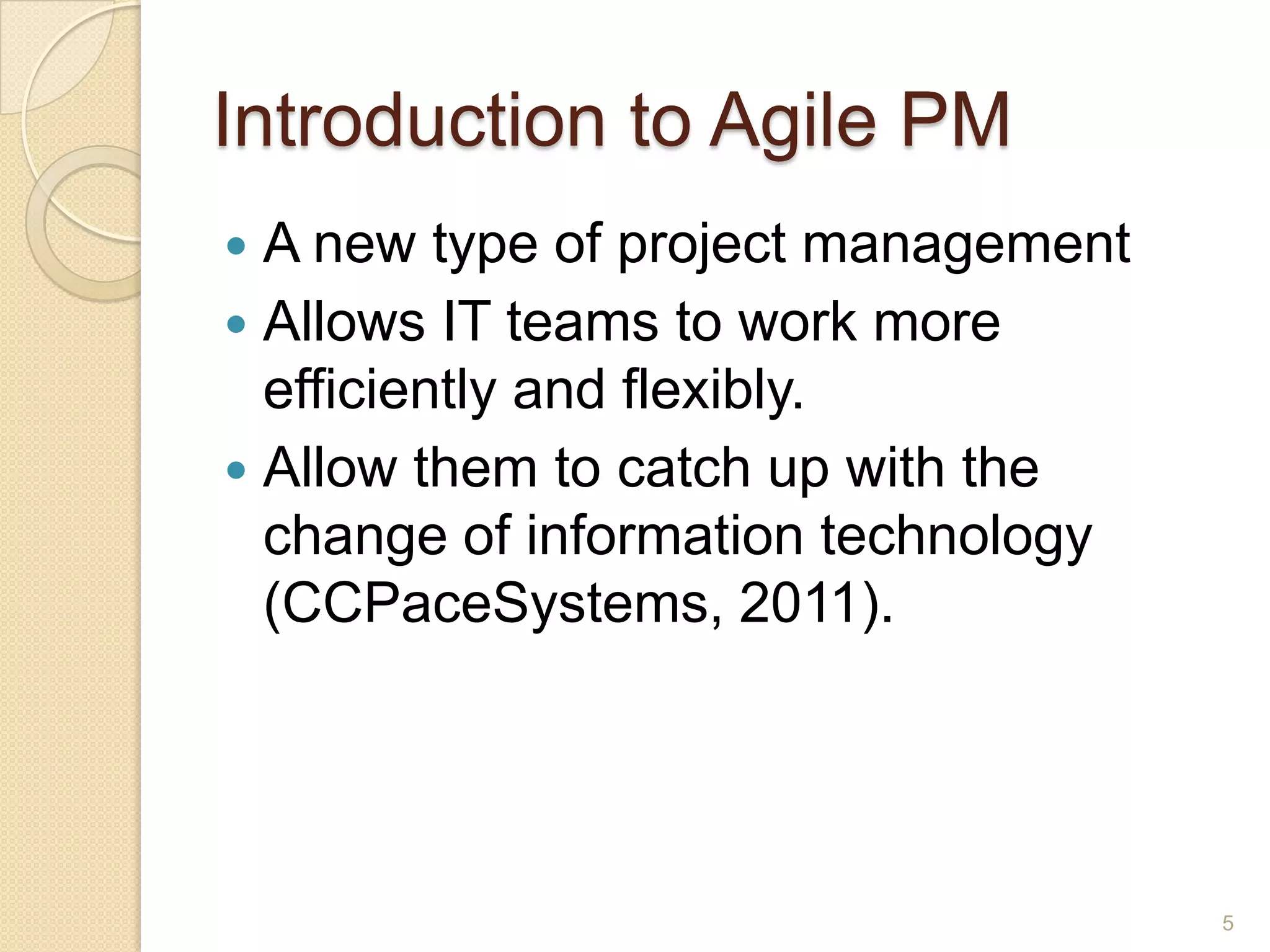 Introduction to Agile PM
 A new type of project management
 Allows IT teams to work more
  efficiently and flexibly.
 Allow them to catch up with the
  change of information technology
  (CCPaceSystems, 2011).




                                     5
 