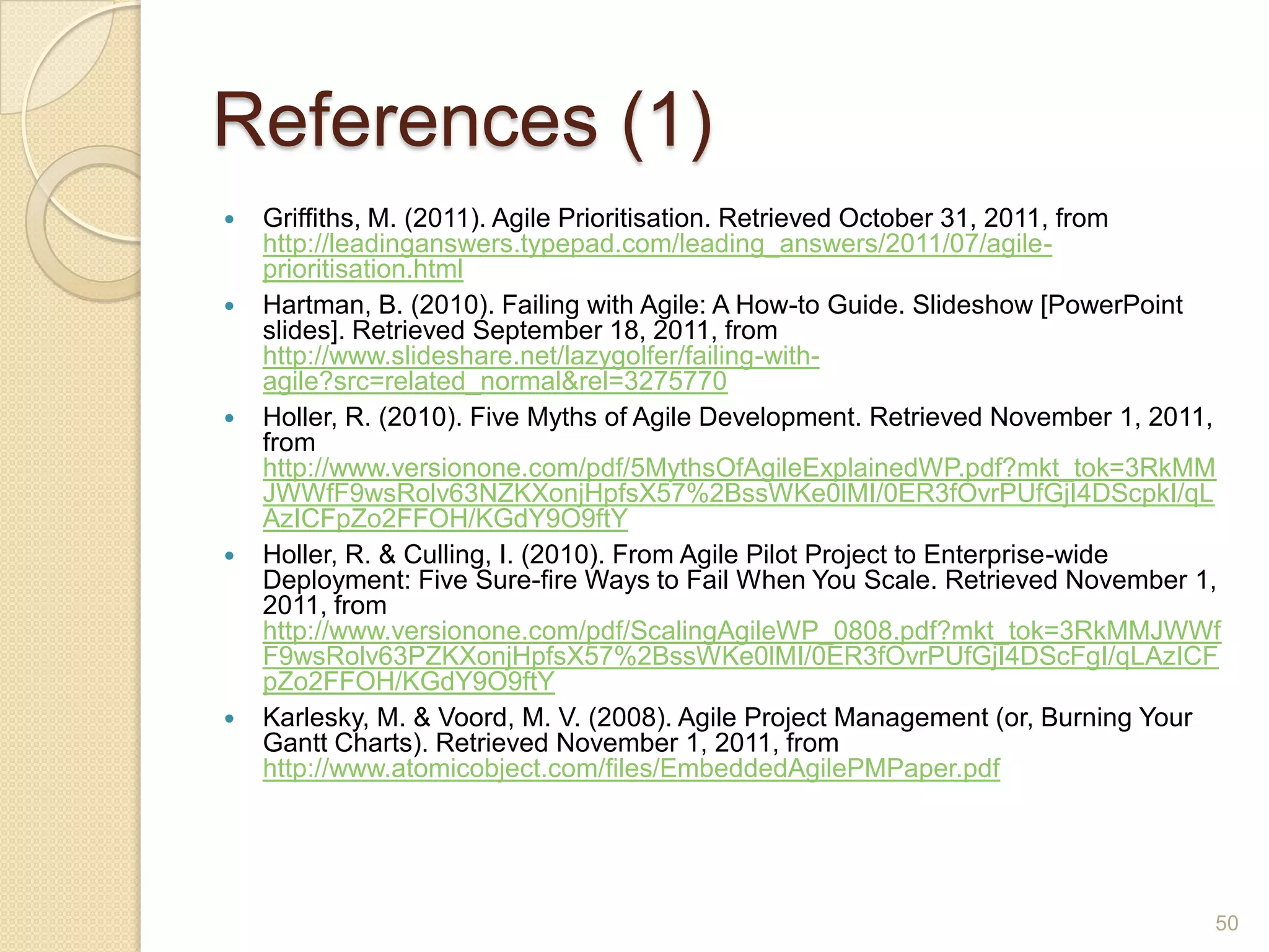 References (1)
   Griffiths, M. (2011). Agile Prioritisation. Retrieved October 31, 2011, from
    http://leadinganswers.typepad.com/leading_answers/2011/07/agile-
    prioritisation.html
   Hartman, B. (2010). Failing with Agile: A How-to Guide. Slideshow [PowerPoint
    slides]. Retrieved September 18, 2011, from
    http://www.slideshare.net/lazygolfer/failing-with-
    agile?src=related_normal&rel=3275770
   Holler, R. (2010). Five Myths of Agile Development. Retrieved November 1, 2011,
    from
    http://www.versionone.com/pdf/5MythsOfAgileExplainedWP.pdf?mkt_tok=3RkMM
    JWWfF9wsRolv63NZKXonjHpfsX57%2BssWKe0lMI/0ER3fOvrPUfGjI4DScpkI/qL
    AzICFpZo2FFOH/KGdY9O9ftY
   Holler, R. & Culling, I. (2010). From Agile Pilot Project to Enterprise-wide
    Deployment: Five Sure-fire Ways to Fail When You Scale. Retrieved November 1,
    2011, from
    http://www.versionone.com/pdf/ScalingAgileWP_0808.pdf?mkt_tok=3RkMMJWWf
    F9wsRolv63PZKXonjHpfsX57%2BssWKe0lMI/0ER3fOvrPUfGjI4DScFgI/qLAzICF
    pZo2FFOH/KGdY9O9ftY
   Karlesky, M. & Voord, M. V. (2008). Agile Project Management (or, Burning Your
    Gantt Charts). Retrieved November 1, 2011, from
    http://www.atomicobject.com/files/EmbeddedAgilePMPaper.pdf




                                                                                  50
 