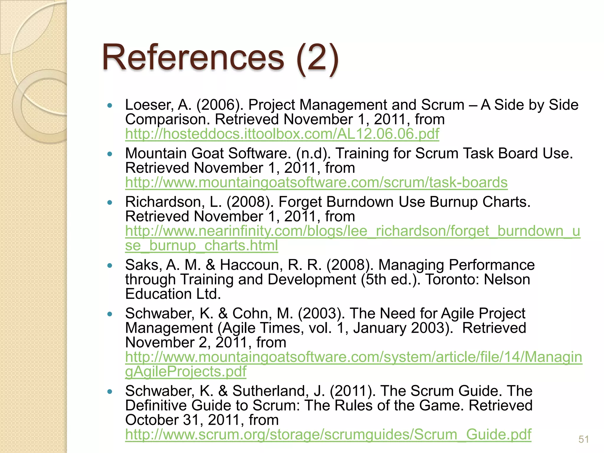 References (2)
   Loeser, A. (2006). Project Management and Scrum – A Side by Side
    Comparison. Retrieved November 1, 2011, from
    http://hosteddocs.ittoolbox.com/AL12.06.06.pdf
   Mountain Goat Software. (n.d). Training for Scrum Task Board Use.
    Retrieved November 1, 2011, from
    http://www.mountaingoatsoftware.com/scrum/task-boards
   Richardson, L. (2008). Forget Burndown Use Burnup Charts.
    Retrieved November 1, 2011, from
    http://www.nearinfinity.com/blogs/lee_richardson/forget_burndown_u
    se_burnup_charts.html
   Saks, A. M. & Haccoun, R. R. (2008). Managing Performance
    through Training and Development (5th ed.). Toronto: Nelson
    Education Ltd.
   Schwaber, K. & Cohn, M. (2003). The Need for Agile Project
    Management (Agile Times, vol. 1, January 2003). Retrieved
    November 2, 2011, from
    http://www.mountaingoatsoftware.com/system/article/file/14/Managin
    gAgileProjects.pdf
   Schwaber, K. & Sutherland, J. (2011). The Scrum Guide. The
    Definitive Guide to Scrum: The Rules of the Game. Retrieved
    October 31, 2011, from
    http://www.scrum.org/storage/scrumguides/Scrum_Guide.pdf          51
 