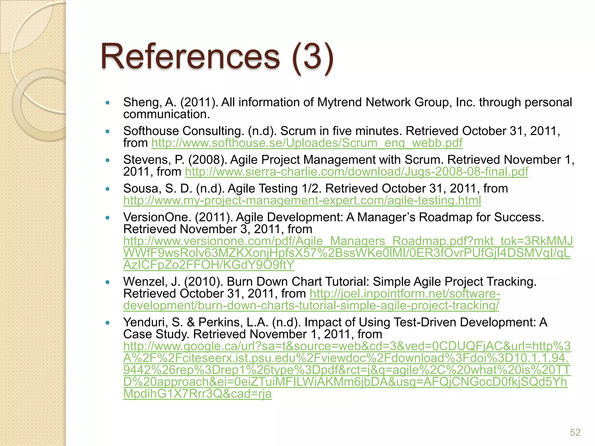 References (3)
   Sheng, A. (2011). All information of Mytrend Network Group, Inc. through personal
    communication.
   Softhouse Consulting. (n.d). Scrum in five minutes. Retrieved October 31, 2011,
    from http://www.softhouse.se/Uploades/Scrum_eng_webb.pdf
   Stevens, P. (2008). Agile Project Management with Scrum. Retrieved November 1,
    2011, from http://www.sierra-charlie.com/download/Jugs-2008-08-final.pdf
   Sousa, S. D. (n.d). Agile Testing 1/2. Retrieved October 31, 2011, from
    http://www.my-project-management-expert.com/agile-testing.html
   VersionOne. (2011). Agile Development: A Manager’s Roadmap for Success.
    Retrieved November 3, 2011, from
    http://www.versionone.com/pdf/Agile_Managers_Roadmap.pdf?mkt_tok=3RkMMJ
    WWfF9wsRolv63MZKXonjHpfsX57%2BssWKe0lMI/0ER3fOvrPUfGjI4DSMVgI/qL
    AzICFpZo2FFOH/KGdY9O9ftY
   Wenzel, J. (2010). Burn Down Chart Tutorial: Simple Agile Project Tracking.
    Retrieved October 31, 2011, from http://joel.inpointform.net/software-
    development/burn-down-charts-tutorial-simple-agile-project-tracking/
   Yenduri, S. & Perkins, L.A. (n.d). Impact of Using Test-Driven Development: A
    Case Study. Retrieved November 1, 2011, from
    http://www.google.ca/url?sa=t&source=web&cd=3&ved=0CDUQFjAC&url=http%3
    A%2F%2Fciteseerx.ist.psu.edu%2Fviewdoc%2Fdownload%3Fdoi%3D10.1.1.94.
    9442%26rep%3Drep1%26type%3Dpdf&rct=j&q=agile%2C%20what%20is%20TT
    D%20approach&ei=0eiZTuiMFILWiAKMm6jbDA&usg=AFQjCNGocD0fkjSQd5Yh
    MpdihG1X7Rrr3Q&cad=rja


                                                                                    52
 