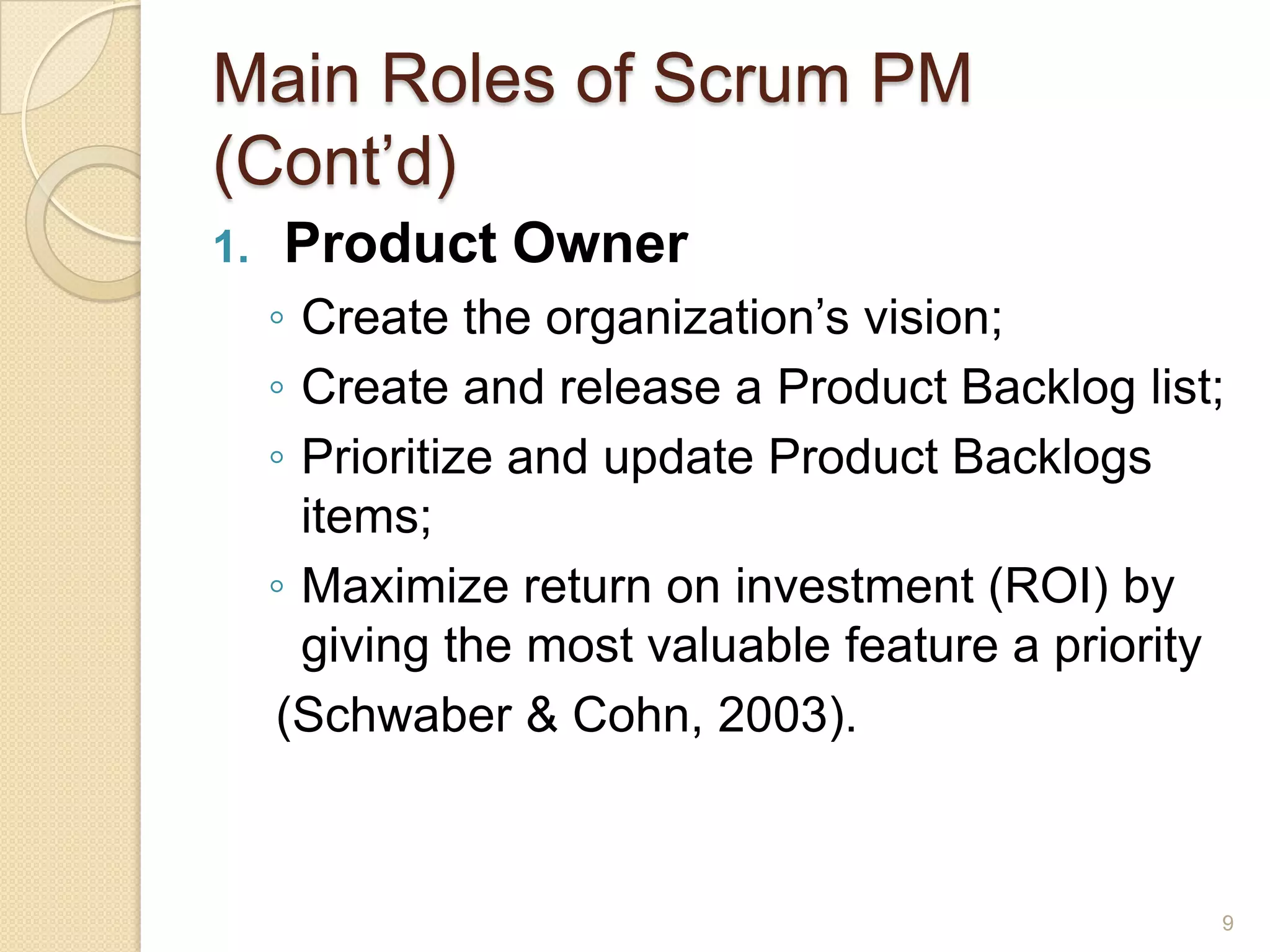 Main Roles of Scrum PM
(Cont’d)
1.   Product Owner
     ◦ Create the organization’s vision;
     ◦ Create and release a Product Backlog list;
     ◦ Prioritize and update Product Backlogs
       items;
     ◦ Maximize return on investment (ROI) by
       giving the most valuable feature a priority
     (Schwaber & Cohn, 2003).



                                                 9
 