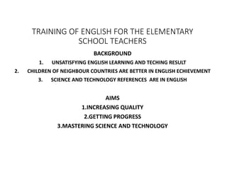 TRAINING OF ENGLISH FOR THE ELEMENTARY
SCHOOL TEACHERS
BACKGROUND
1. UNSATISFYING ENGLISH LEARNING AND TECHING RESULT
2. CHILDREN OF NEIGHBOUR COUNTRIES ARE BETTER IN ENGLISH ECHIEVEMENT
3. SCIENCE AND TECHNOLOGY REFERENCES ARE IN ENGLISH
AIMS
1.INCREASING QUALITY
2.GETTING PROGRESS
3.MASTERING SCIENCE AND TECHNOLOGY
 