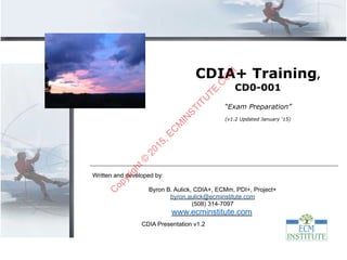 CDIA Presentation v1.2
Written and developed by:
Byron B. Aulick, CDIA+, ECMm, PDI+, Project+
byron.aulick@ecminstitute.com
(508) 314-7097
www.ecminstitute.com
CDIA+ Training,
CD0-001
“Exam Preparation”
(v1.2 Updated January ‘15)
C
opyright©
2015,EC
M
IN
STITU
TE.C
O
M
 