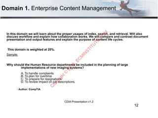 CDIA Presentation v1.2
Domain 1. Enterprise Content Management
In this domain we will learn about the proper usages of index, search, and retrieval. Will also
discuss workflow and explain how collaboration works. We will compare and contrast document
presentation and output features and explain the purpose of content life cycles.
This domain is weighted at 20%.
Sample:
Why should the Human Resource departments be included in the planning of large
implementations of new imaging systems? 
 
A. To handle complaints 
B. To plan for overtime 
C. To prepare for resignations 
D. To review impact on job descriptions.
" Author: CompTIA
12
C
opyright©
2015,EC
M
IN
STITU
TE.C
O
M
 