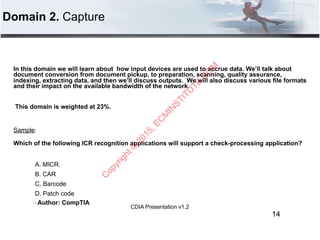 CDIA Presentation v1.2
Domain 2. Capture
In this domain we will learn about how input devices are used to accrue data. We’ll talk about
document conversion from document pickup, to preparation, scanning, quality assurance,
indexing, extracting data, and then we’ll discuss outputs. We will also discuss various file formats
and their impact on the available bandwidth of the network.
This domain is weighted at 23%.
Sample:
Which of the following ICR recognition applications will support a check-processing application? 
 
A. MICR.
B. CAR
C. Barcode
D. Patch code
" Author: CompTIA
14
C
opyright©
2015,EC
M
IN
STITU
TE.C
O
M
 