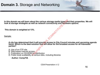 CDIA Presentation v1.2
Domain 3. Storage and Networking
In this domain we will learn about the various storage media types and their properties. We will
look at storage strategies as well as network connectivity and hardware options.
This domain is weighted at 13%.
Sample:
A city has determined that it will provide access to City Council minutes and upcoming agenda
items. Which is the best solution that will allow for the broadest access for all interested
parties? 
 
A. Use of an FTP site 
B. Web-based Internet access. 
C. Publication on CD-ROM for distribution 
D. Public kiosk availability at various sites, including libraries
" Author: CompTIA
16
C
opyright©
2015,EC
M
IN
STITU
TE.C
O
M
 