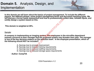 CDIA Presentation v1.2
Domain 5. Analysis, Design, and
Implementation
In this domain we will learn about the basics of project management. To include the different
players, the different phases, some project management terms and document reporting types. We
will discuss a formal needs assessment and how to professionally collect data, validate inputs, and
solidly design a system based on this.
This domain is weighted at 28%.
Sample:
A company is implementing an imaging system. The employees in the microfilm department
express concerns to their manager that the proposed system may threaten their jobs. The manager
is one of the key decision-makers on the selection team. In the employee presentation, which of
the following should NOT be included? 
 
A. Savings due to process improvement  
B. Savings due to reduced training requirements  
C. Savings due to reduced staffing requirements. 
D. Savings due to reduced storage space requirements
" Author: CompTIA
20
Return to Course Offerings
C
opyright©
2015,EC
M
IN
STITU
TE.C
O
M
 